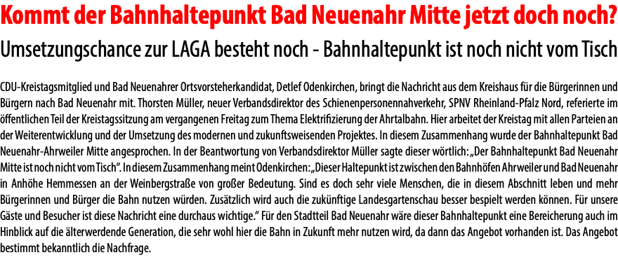 Kommt der Bahnhaltepunkt Bad Neuenahr Mitte jetzt doch noch? Umsetzungschance zur LAGA besteht noch - Bahnhaltepunkt ist noch nicht vom Tisch CDU-Kreistagsmitglied und Bad Neuenahrer Ortsvorsteherkandidat, Detlef Odenkirchen, bringt die Nachricht aus dem Kreishaus für die Bürgerinnen und Bürgern nach Bad Neuenahr mit. Thorsten Müller, neuer Verbandsdirektor des Schienenpersonennahverkehr, SPNV Rheinland-Pfalz Nord, referierte im öffentlichen Teil der Kreistagssitzung am vergangenen Freitag zum Thema Elektrifizierung der Ahrtalbahn. Hier arbeitet der Kreistag mit allen Parteien an der Weiterentwicklung und der Umsetzung des modernen und zukunftsweisenden Projektes. In diesem Zusammenhang wurde der Bahnhaltepunkt Bad Neuenahr-Ahrweiler Mitte angesprochen. In der Beantwortung von Verbandsdirektor Müller sagte dieser wörtlich: „Der Bahnhaltepunkt Bad Neuenahr Mitte ist noch nicht vom Tisch“. In diesem Zusammenhang meint Odenkirchen: „Dieser Haltepunkt ist zwischen den Bahnhöfen Ahrweiler und Bad Neuenahr in Anhöhe Hemmessen an der Weinbergstraße von großer Bedeutung. Sind es doch sehr viele Menschen, die in diesem Abschnitt leben und mehr Bürgerinnen und Bürger die Bahn nutzen würden. Zusätzlich wird auch die zukünftige Landesgartenschau besser bespielt werden können. Für unsere Gäste und Besucher ist diese Nachricht eine durchaus wichtige.“ Für den Stadtteil Bad Neuenahr wäre dieser Bahnhaltepunkt eine Bereicherung auch im Hinblick auf die älterwerdende Generation, die sehr wohl hier die Bahn in Zukunft mehr nutzen wird, da dann das Angebot vorhanden ist. Das Angebot bestimmt bekanntlich die Nachfrage.