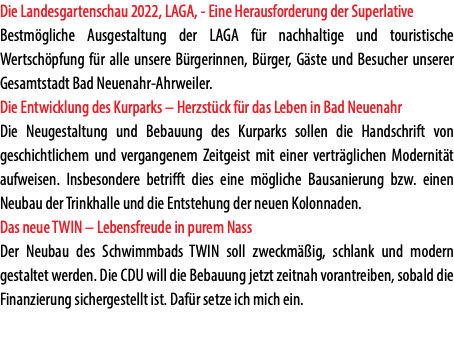 Die Landesgartenschau 2022, LAGA, - Eine Herausforderung der Superlative Bestmögliche Ausgestaltung der LAGA für nachhaltige und touristische Wertschöpfung für alle unsere Bürgerinnen, Bürger, Gäste und Besucher unserer Gesamtstadt Bad Neuenahr-Ahrweiler. Die Entwicklung des Kurparks – Herzstück für das Leben in Bad Neuenahr Die Neugestaltung und Bebauung des Kurparks sollen die Handschrift von geschichtlichem und vergangenem Zeitgeist mit einer verträglichen Modernität aufweisen. Insbesondere betrifft dies eine mögliche Bausanierung bzw. einen Neubau der Trinkhalle und die Entstehung der neuen Kolonnaden. Das neue TWIN – Lebensfreude in purem Nass Der Neubau des Schwimmbads TWIN soll zweckmäßig, schlank und modern gestaltet werden. Die CDU will die Bebauung jetzt zeitnah vorantreiben, sobald die Finanzierung sichergestellt ist. Dafür setze ich mich ein.