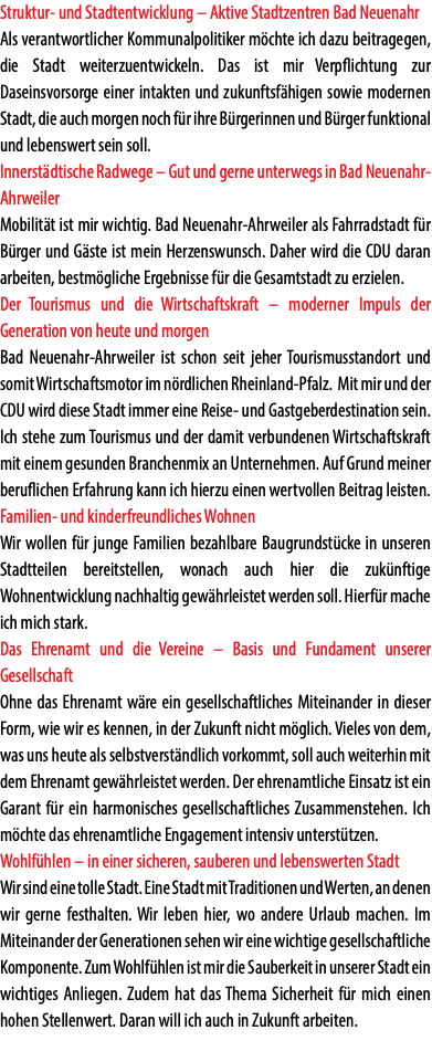 Struktur- und Stadtentwicklung – Aktive Stadtzentren Bad Neuenahr Als verantwortlicher Kommunalpolitiker möchte ich dazu beitragegen, die Stadt weiterzuentwickeln. Das ist mir Verpflichtung zur Daseinsvorsorge einer intakten und zukunftsfähigen sowie modernen Stadt, die auch morgen noch für ihre Bürgerinnen und Bürger funktional und lebenswert sein soll. Innerstädtische Radwege – Gut und gerne unterwegs in Bad Neuenahr-Ahrweiler Mobilität ist mir wichtig. Bad Neuenahr-Ahrweiler als Fahrradstadt für Bürger und Gäste ist mein Herzenswunsch. Daher wird die CDU daran arbeiten, bestmögliche Ergebnisse für die Gesamtstadt zu erzielen. Der Tourismus und die Wirtschaftskraft – moderner Impuls der Generation von heute und morgen Bad Neuenahr-Ahrweiler ist schon seit jeher Tourismusstandort und somit Wirtschaftsmotor im nördlichen Rheinland-Pfalz. Mit mir und der CDU wird diese Stadt immer eine Reise- und Gastgeberdestination sein. Ich stehe zum Tourismus und der damit verbundenen Wirtschaftskraft mit einem gesunden Branchenmix an Unternehmen. Auf Grund meiner beruflichen Erfahrung kann ich hierzu einen wertvollen Beitrag leisten. Familien- und kinderfreundliches Wohnen Wir wollen für junge Familien bezahlbare Baugrundstücke in unseren Stadtteilen bereitstellen, wonach auch hier die zukünftige Wohnentwicklung nachhaltig gewährleistet werden soll. Hierfür mache ich mich stark. Das Ehrenamt und die Vereine – Basis und Fundament unserer Gesellschaft Ohne das Ehrenamt wäre ein gesellschaftliches Miteinander in dieser Form, wie wir es kennen, in der Zukunft nicht möglich. Vieles von dem, was uns heute als selbstverständlich vorkommt, soll auch weiterhin mit dem Ehrenamt gewährleistet werden. Der ehrenamtliche Einsatz ist ein Garant für ein harmonisches gesellschaftliches Zusammenstehen. Ich möchte das ehrenamtliche Engagement intensiv unterstützen. Wohlfühlen – in einer sicheren, sauberen und lebenswerten Stadt Wir sind eine tolle Stadt. Eine Stadt mit Traditionen und Werten, an denen wir gerne festhalten. Wir leben hier, wo andere Urlaub machen. Im Miteinander der Generationen sehen wir eine wichtige gesellschaftliche Komponente. Zum Wohlfühlen ist mir die Sauberkeit in unserer Stadt ein wichtiges Anliegen. Zudem hat das Thema Sicherheit für mich einen hohen Stellenwert. Daran will ich auch in Zukunft arbeiten.